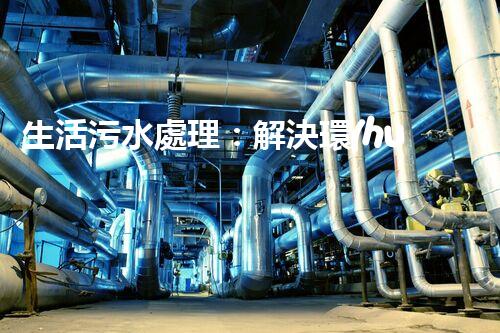 生活污水處理：解決環(huán)境隱患，保護(hù)家園！